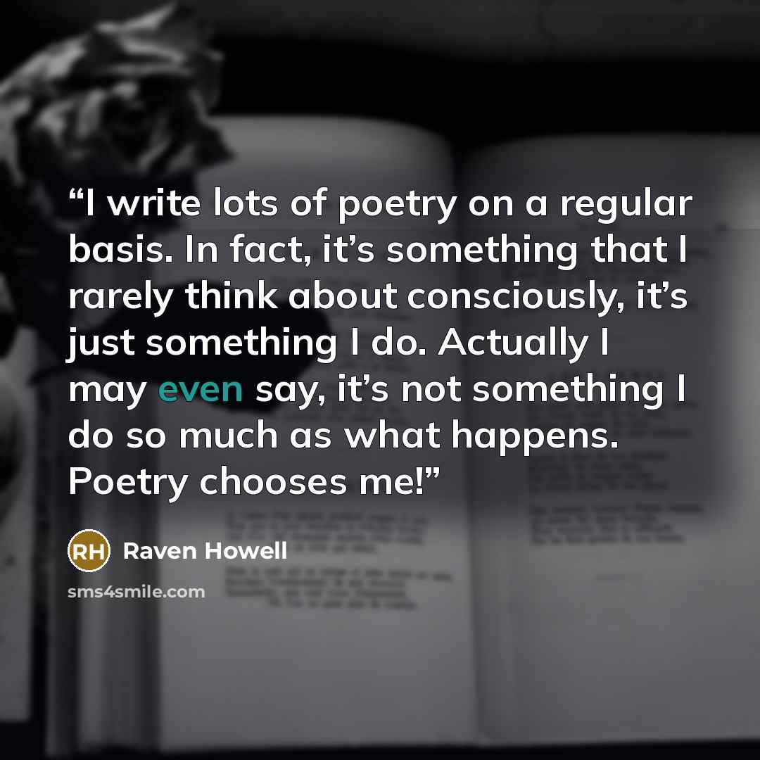 “I write lots of poetry on a regular basis. In fact, it’s something that I rarely think about consciously, it’s just something I do. Actually I may even say, it’s not something I do so much as what happens. Poetry chooses me!” quote by Raven Howell
