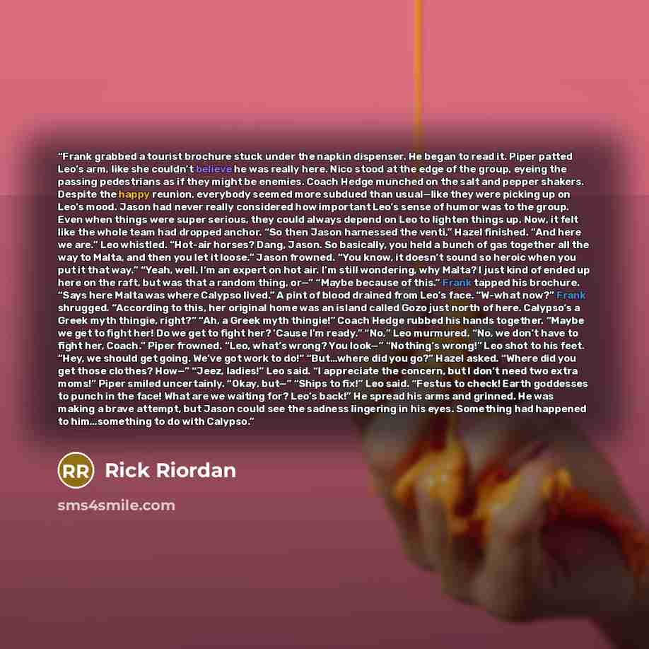 “Frank grabbed a tourist brochure stuck under the napkin dispenser. He began to read it. Piper patted Leo’s arm, like she couldn’t believe he was really here. Nico stood at the edge of the group, eyeing the passing pedestrians as if they might be enemies. Coach Hedge munched on the salt and pepper…” quote by Rick Riordan