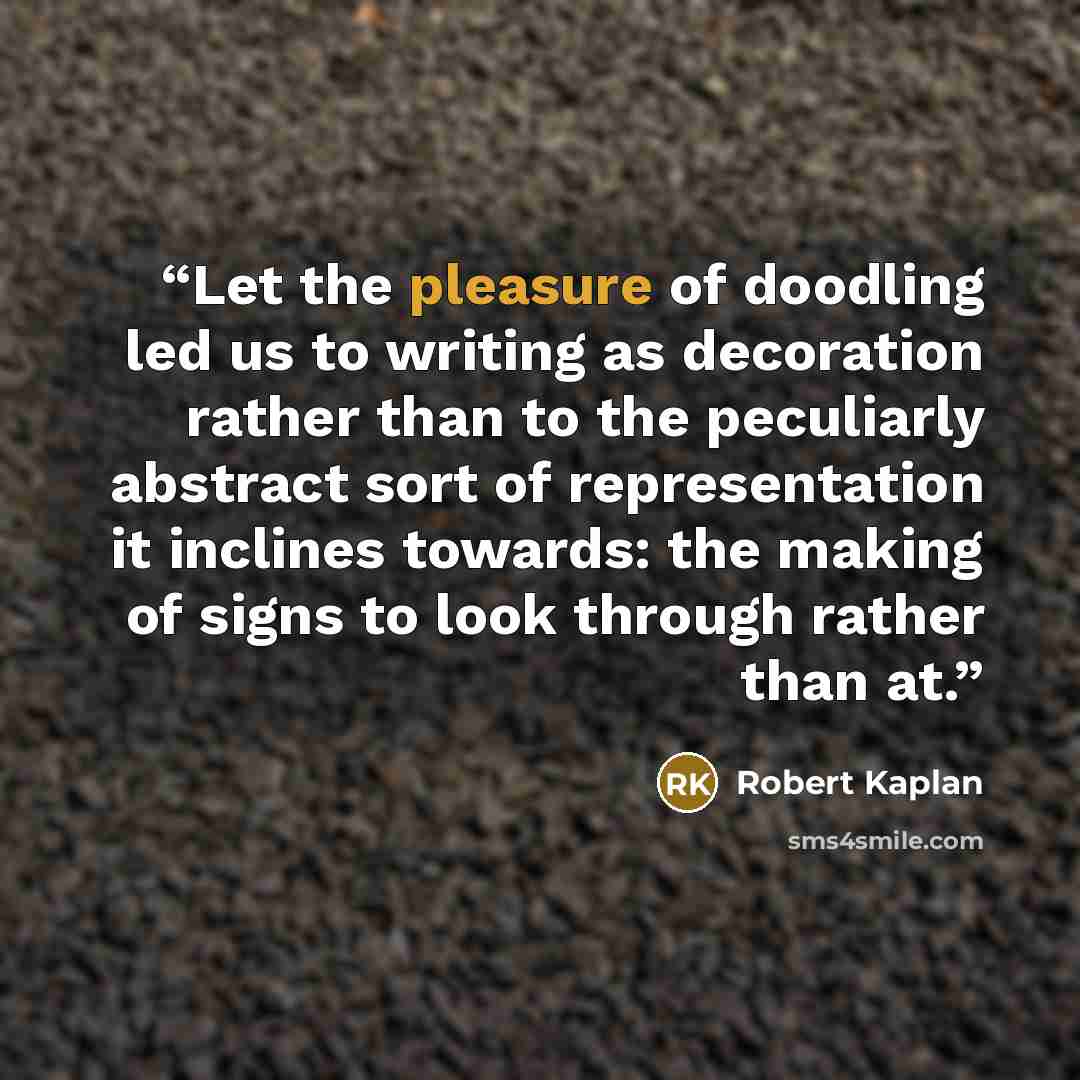 “Let the pleasure of doodling led us to writing as decoration rather than to the peculiarly abstract sort of representation it inclines towards: the making of signs to look through rather than at.” quote by Robert Kaplan
