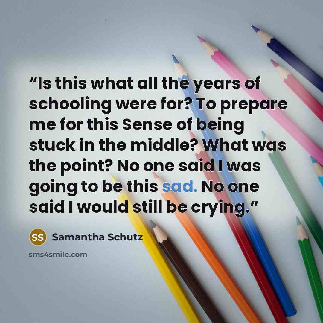 “Is this what all the years of schooling were for? To prepare me for this Sense of being stuck in the middle? What was the point? No one said I was going to be this sad. No one said I would still be crying.” quote by Samantha Schutz