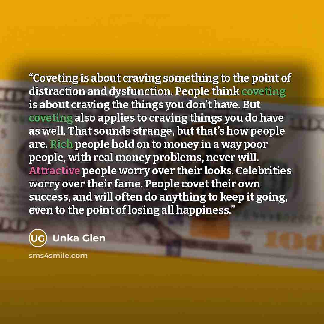 “Coveting is about craving something to the point of distraction and dysfunction. People think coveting is about craving the things you don’t have. But coveting also applies to craving things you do have as well. That sounds strange, but that’s how people are. Rich people hold on to money in a way…” quote by Unka Glen