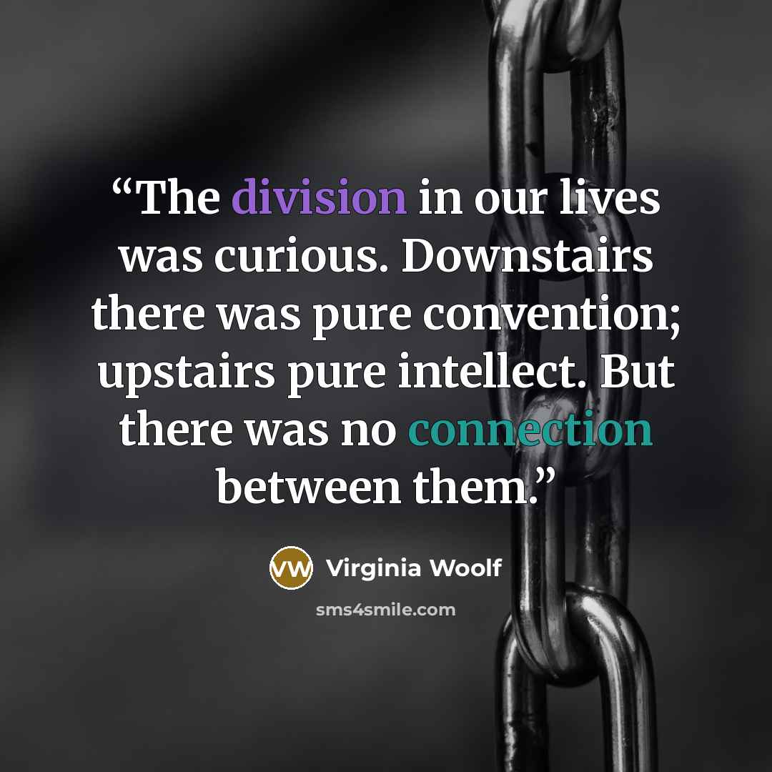 “The division in our lives was curious. Downstairs there was pure convention; upstairs pure intellect. But there was no connection between them.” quote by Virginia Woolf