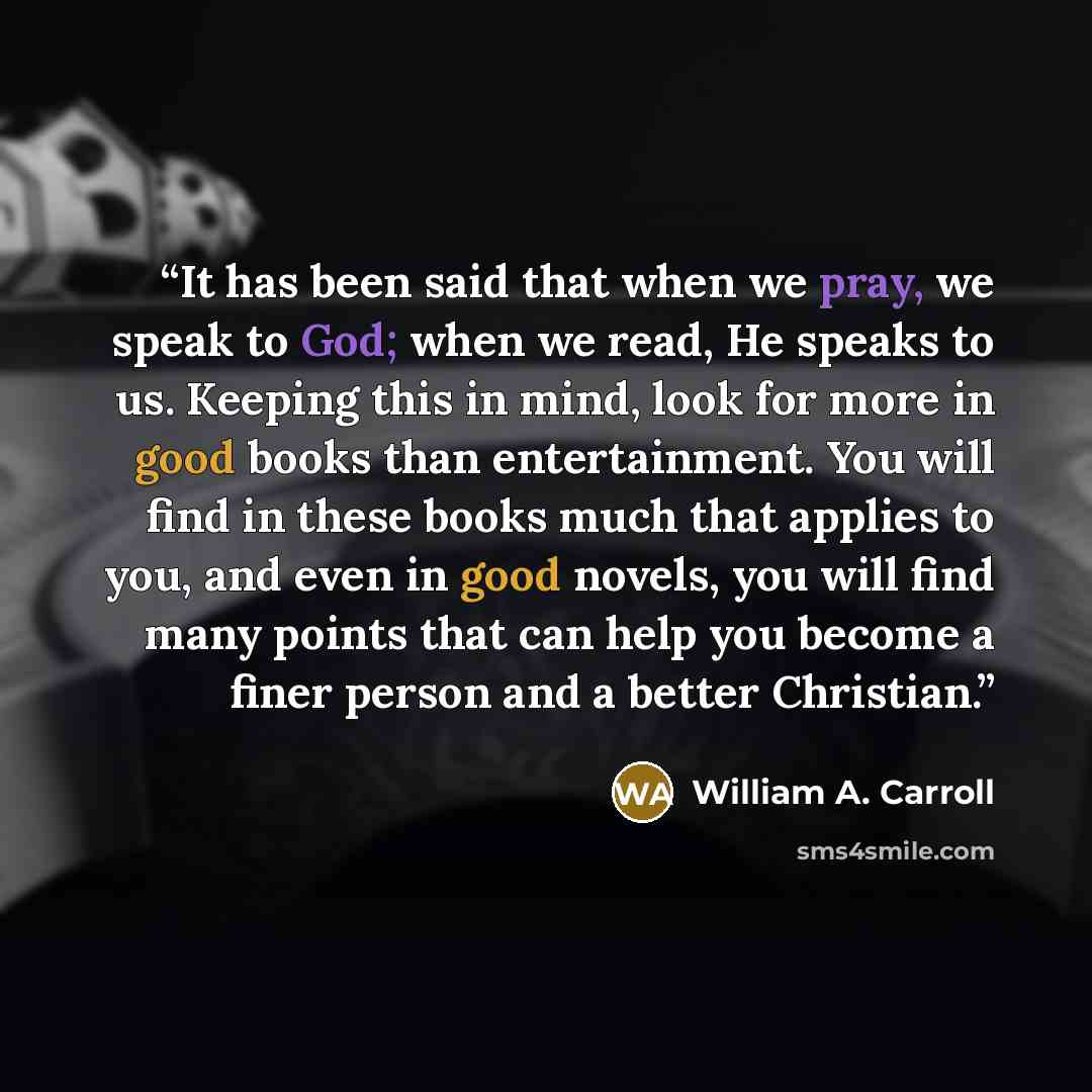 “It has been said that when we pray, we speak to God; when we read, He speaks to us. Keeping this in mind, look for more in good books than entertainment. You will find in these books much that applies to you, and even in good novels, you will find many points that can help you become a finer…” quote by William A. Carroll