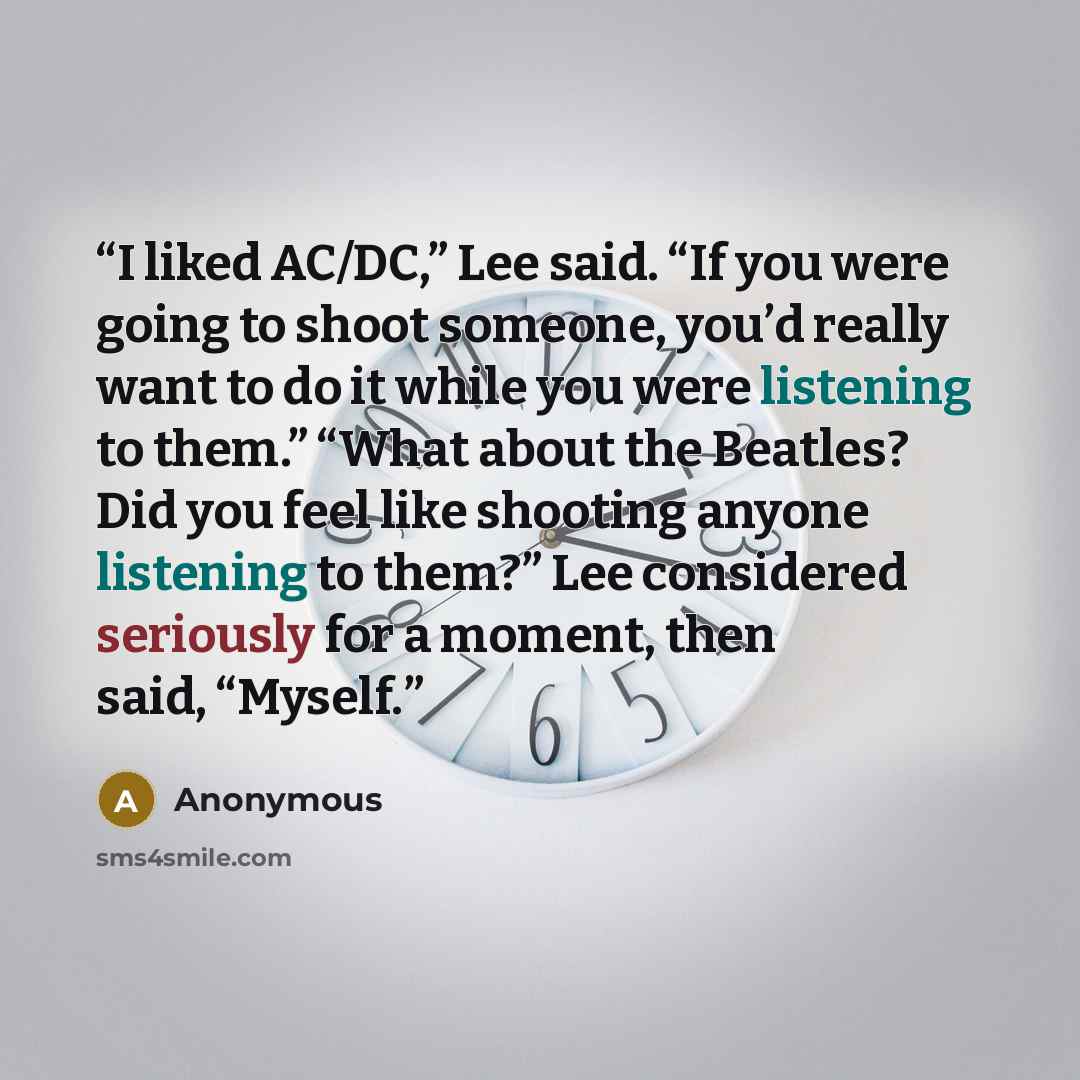 “I liked AC/DC,” Lee said. “If you were going to shoot someone, you’d really want to do it while you were listening to them.” “What about the Beatles? Did you feel like shooting anyone listening to them?” Lee considered seriously for a moment, then said, “Myself.” quote by Anonymous