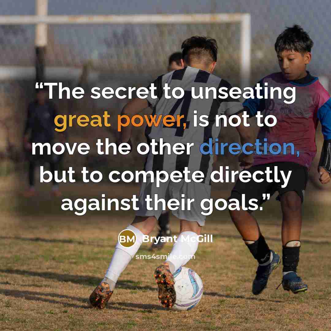 “The secret to unseating great power, is not to move the other direction, but to compete directly against their goals.” quote by Bryant McGill