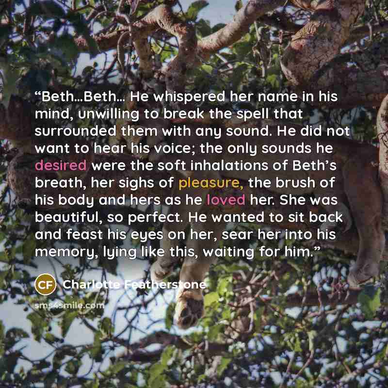 “Beth…Beth… He whispered her name in his mind, unwilling to break the spell that surrounded them with any sound. He did not want to hear his voice; the only sounds he desired were the soft inhalations of Beth’s breath, her sighs of pleasure, the brush of his body and hers as he loved her. She was…” quote by Charlotte Featherstone