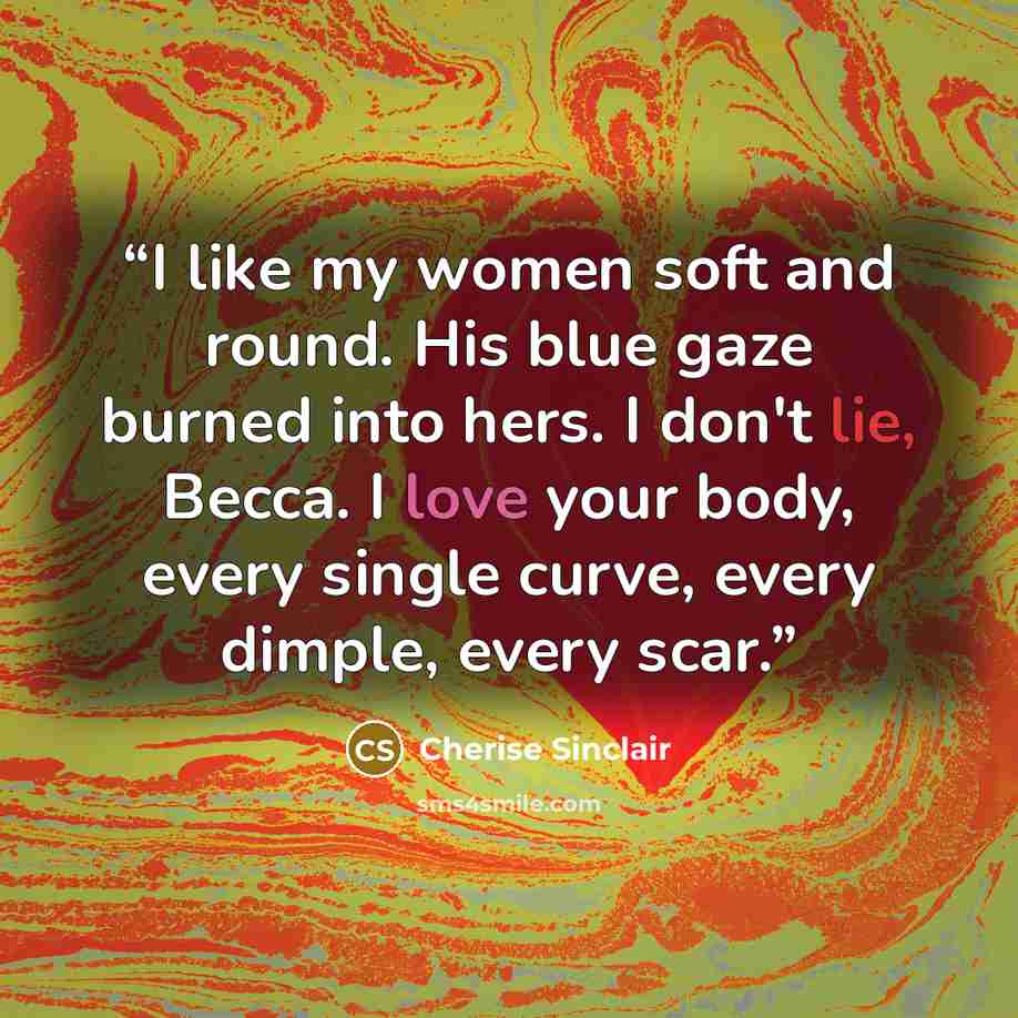 “I like my women soft and round. His blue gaze burned into hers. I don't lie, Becca. I love your body, every single curve, every dimple, every scar.” quote by Cherise Sinclair