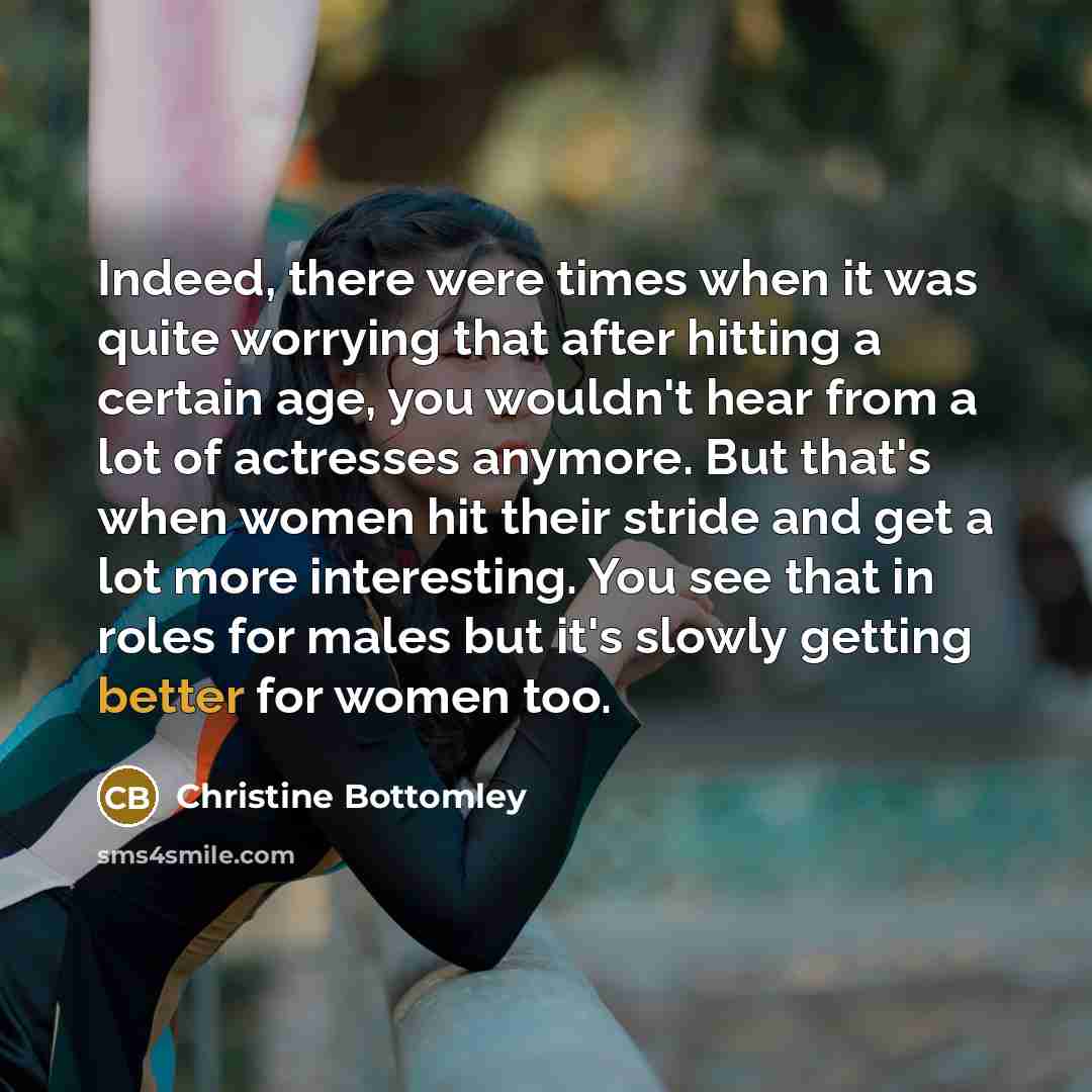 “Indeed, there were times when it was quite worrying that after hitting a certain age, you wouldn't hear from a lot of actresses anymore. But that's when women hit their stride and get a lot more interesting. You see that in roles for males but it's slowly getting better for women too.” quote by Christine Bottomley