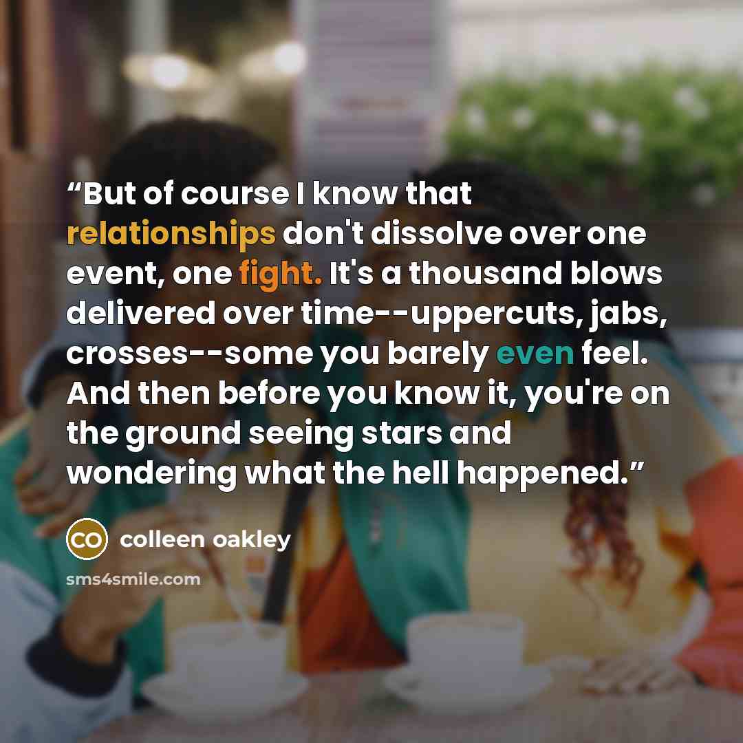 “But of course I know that relationships don't dissolve over one event, one fight. It's a thousand blows delivered over time--uppercuts, jabs, crosses--some you barely even feel. And then before you know it, you're on the ground seeing stars and wondering what the hell happened.” quote by Colleen Oakley