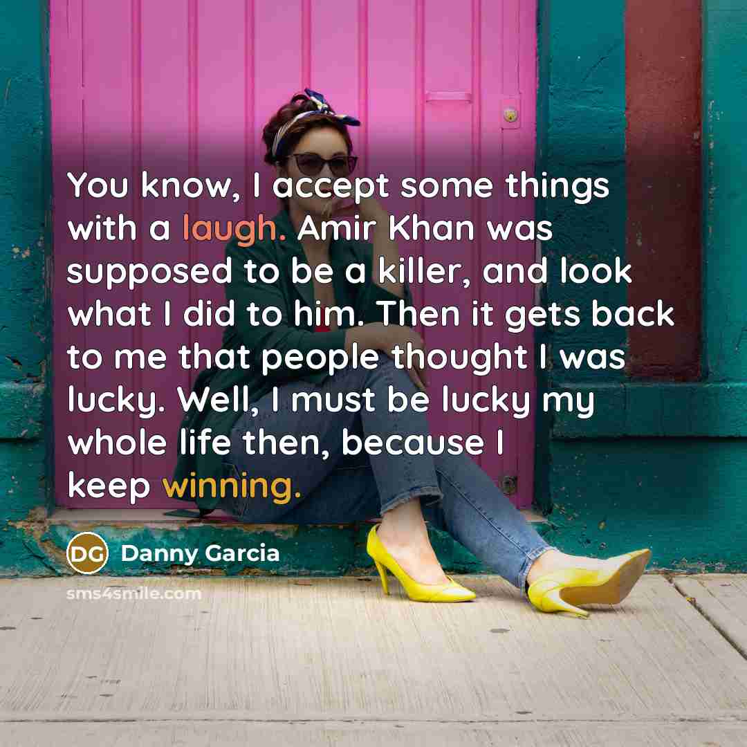 “You know, I accept some things with a laugh. Amir Khan was supposed to be a killer, and look what I did to him. Then it gets back to me that people thought I was lucky. Well, I must be lucky my whole life then, because I keep winning.” quote by Danny Garcia