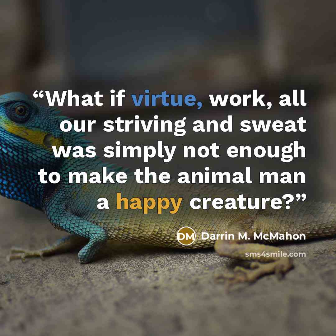 “What if virtue, work, all our striving and sweat was simply not enough to make the animal man a happy creature?” quote by Darrin M. McMahon
