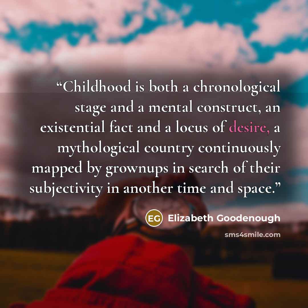 “Childhood is both a chronological stage and a mental construct, an existential fact and a locus of desire, a mythological country continuously mapped by grownups in search of their subjectivity in another time and space.” quote by Elizabeth Goodenough