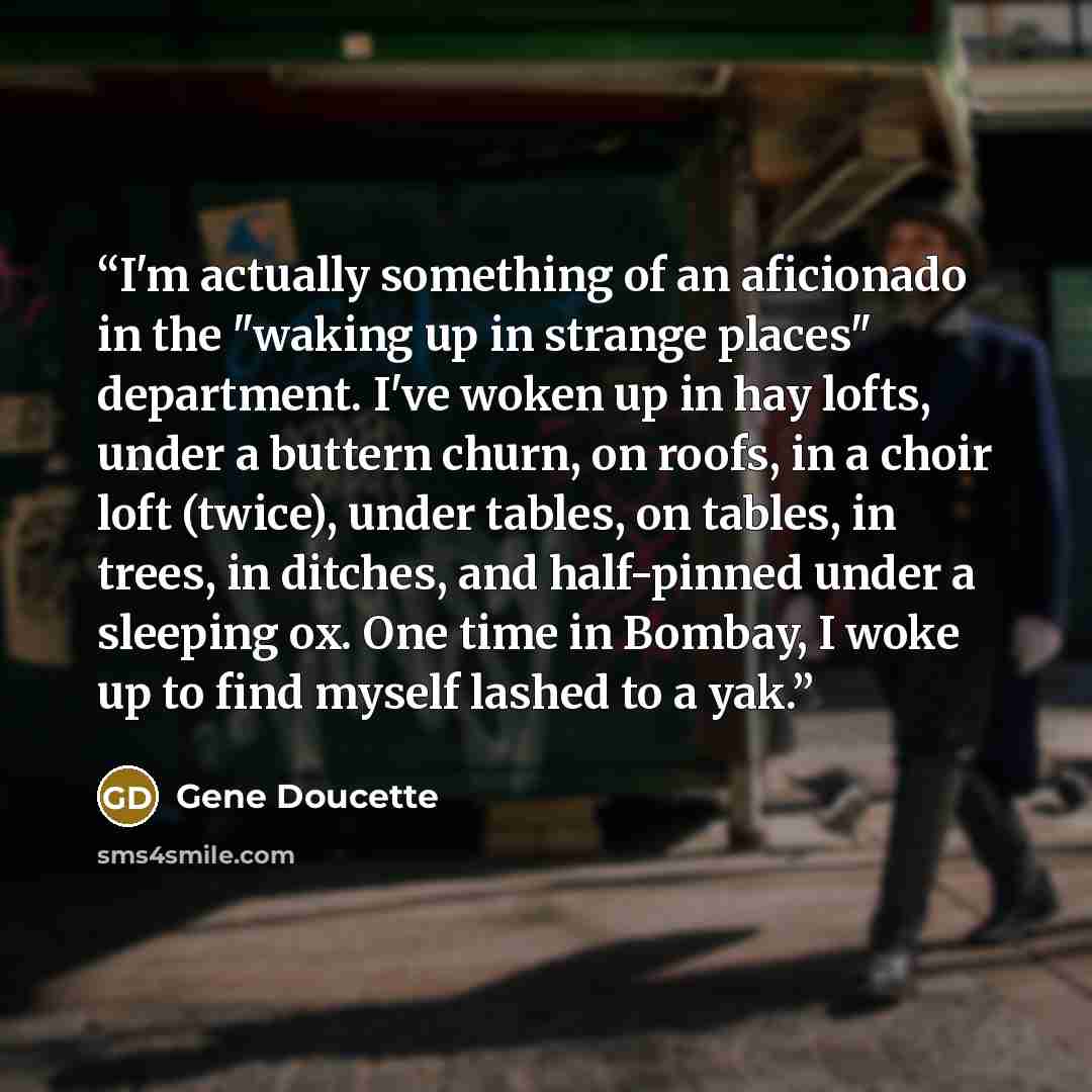 “I'm actually something of an aficionado in the "waking up in strange places" department. I've woken up in hay lofts, under a buttern churn, on roofs, in a choir loft (twice), under tables, on tables, in trees, in ditches, and half-pinned under a sleeping ox. One time in Bombay, I woke up to find…” quote by Gene Doucette