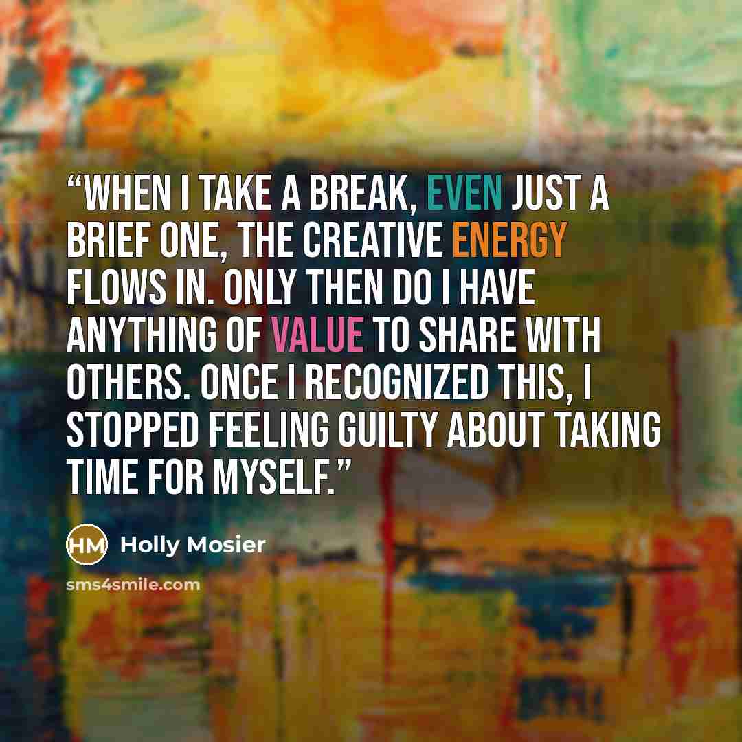 “When I take a break, even just a brief one, the creative energy flows in. Only then do I have anything of value to share with others. Once I recognized this, I stopped feeling guilty about taking time for myself.” quote by Holly Mosier