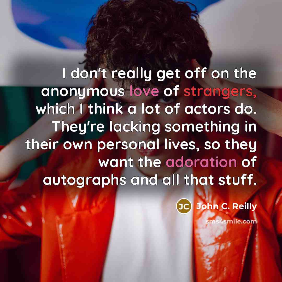 “I don't really get off on the anonymous love of strangers, which I think a lot of actors do. They're lacking something in their own personal lives, so they want the adoration of autographs and all that stuff.” quote by John C. Reilly