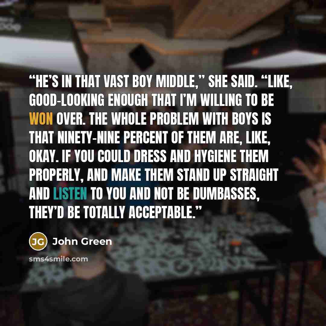 “He’s in that vast boy middle,” she said. “Like, good-looking enough that I’m willing to be won over. The whole problem with boys is that ninety-nine percent of them are, like, okay. If you could dress and hygiene them properly, and make them stand up straight and listen to you and not be…” quote by John Green