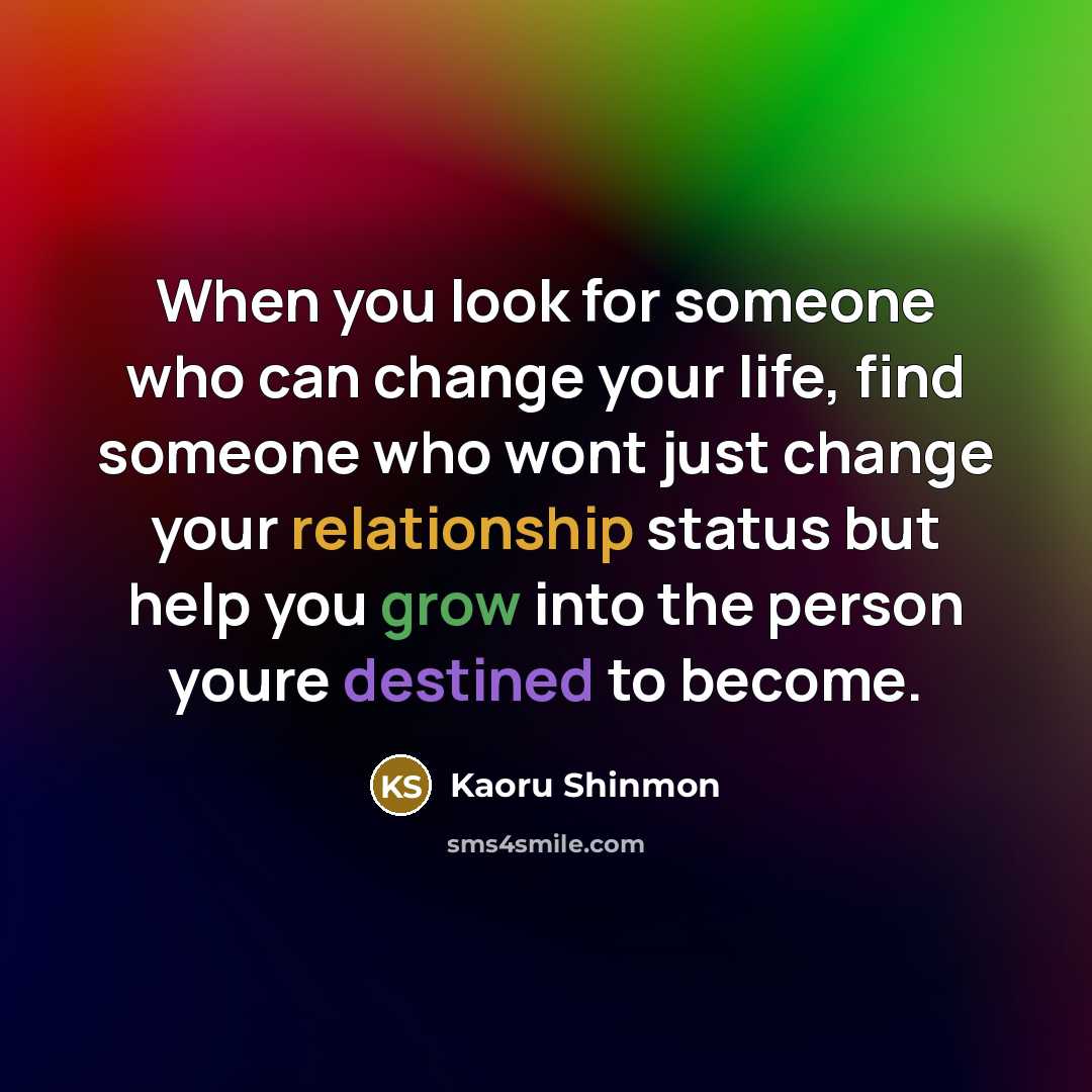 “When you look for someone who can change your life, find someone who wont just change your relationship status but help you grow into the person youre destined to become.” quote by Kaoru Shinmon