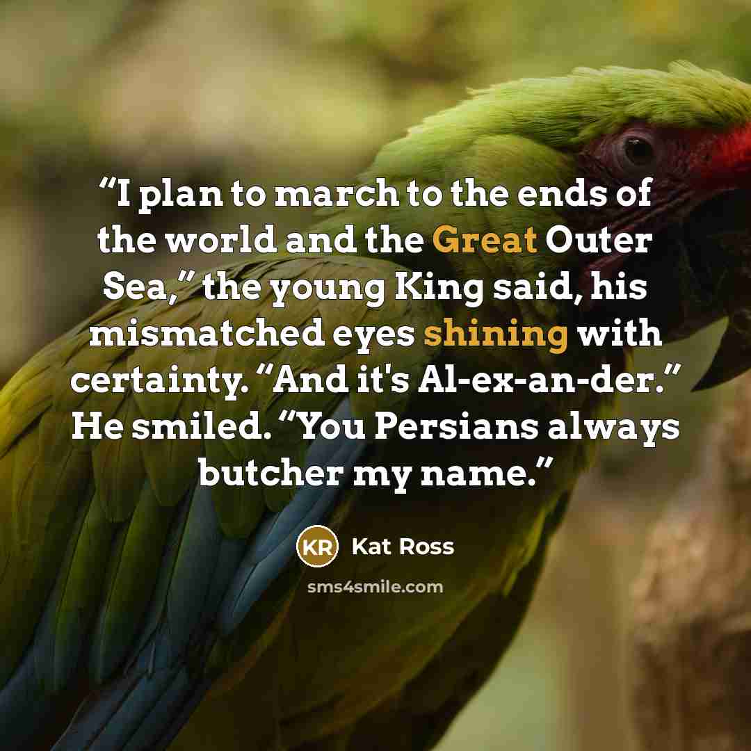 “I plan to march to the ends of the world and the Great Outer Sea,” the young King said, his mismatched eyes shining with certainty. “And it's Al-ex-an-der.” He smiled. “You Persians always butcher my name.” quote by Kat Ross