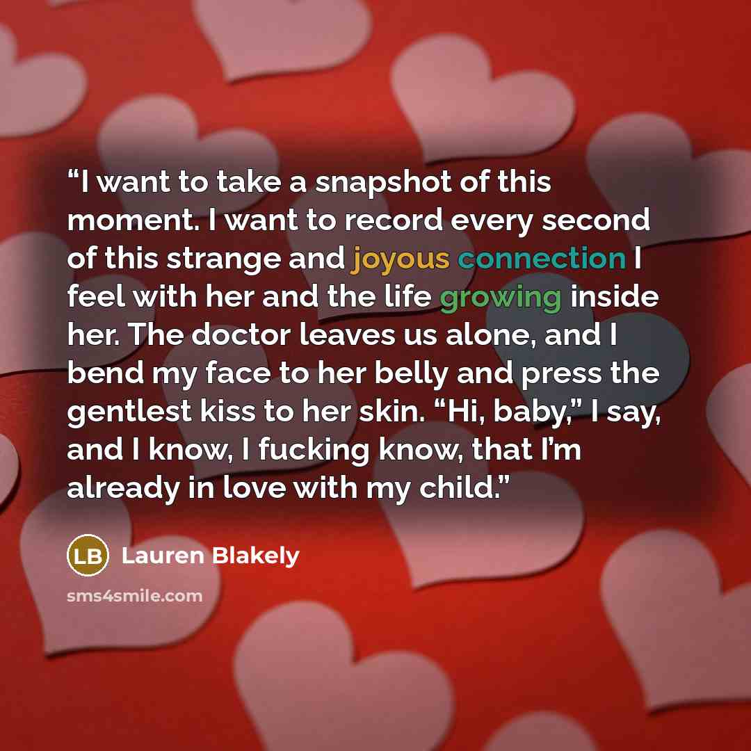 “I want to take a snapshot of this moment. I want to record every second of this strange and joyous connection I feel with her and the life growing inside her. The doctor leaves us alone, and I bend my face to her belly and press the gentlest kiss to her skin. “Hi, baby,” I say, and I know, I…” quote by Lauren Blakely