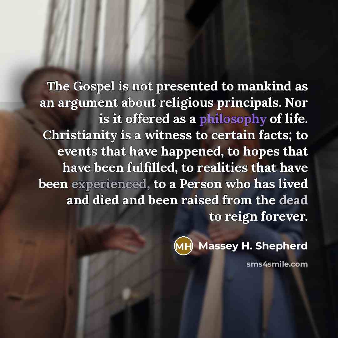“The Gospel is not presented to mankind as an argument about religious principals. Nor is it offered as a philosophy of life. Christianity is a witness to certain facts; to events that have happened, to hopes that have been fulfilled, to realities that have been experienced, to a Person who has…” quote by Massey H. Shepherd