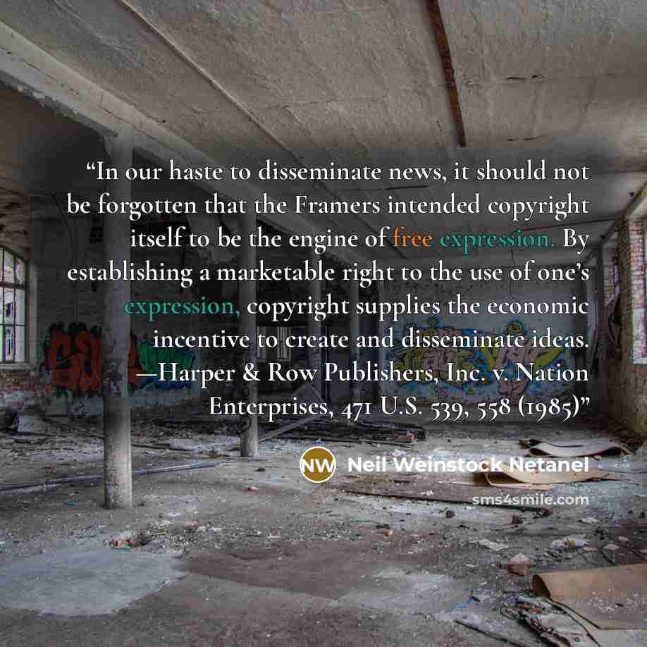 “In our haste to disseminate news, it should not be forgotten that the Framers intended copyright itself to be the engine of free expression. By establishing a marketable right to the use of one’s expression, copyright supplies the economic incentive to create and disseminate ideas. —Harper & Row…” quote by Neil Weinstock Netanel