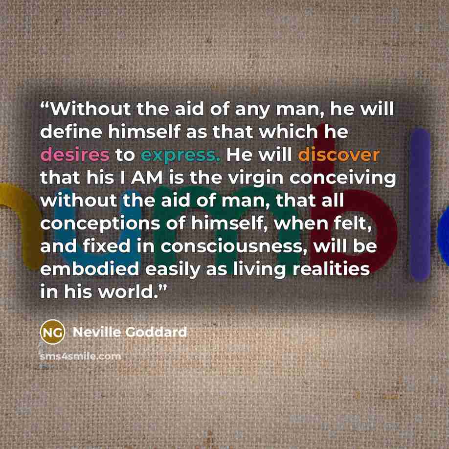 “Without the aid of any man, he will define himself as that which he desires to express. He will discover that his I AM is the virgin conceiving without the aid of man, that all conceptions of himself, when felt, and fixed in consciousness, will be embodied easily as living realities in his world.” quote by Neville Goddard