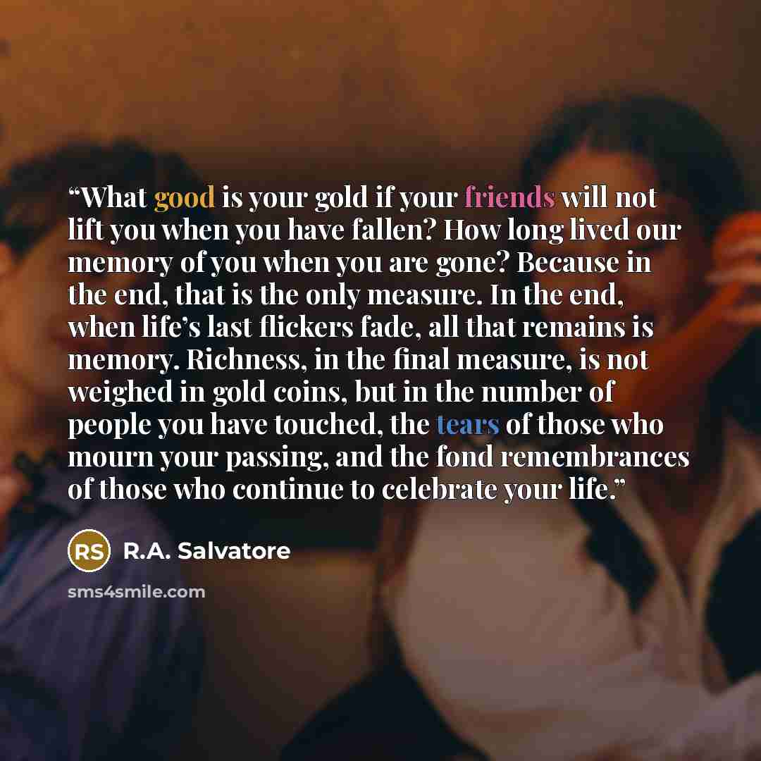 “What good is your gold if your friends will not lift you when you have fallen? How long lived our memory of you when you are gone? Because in the end, that is the only measure. In the end, when life’s last flickers fade, all that remains is memory. Richness, in the final measure, is not weighed in…” quote by R.A. Salvatore