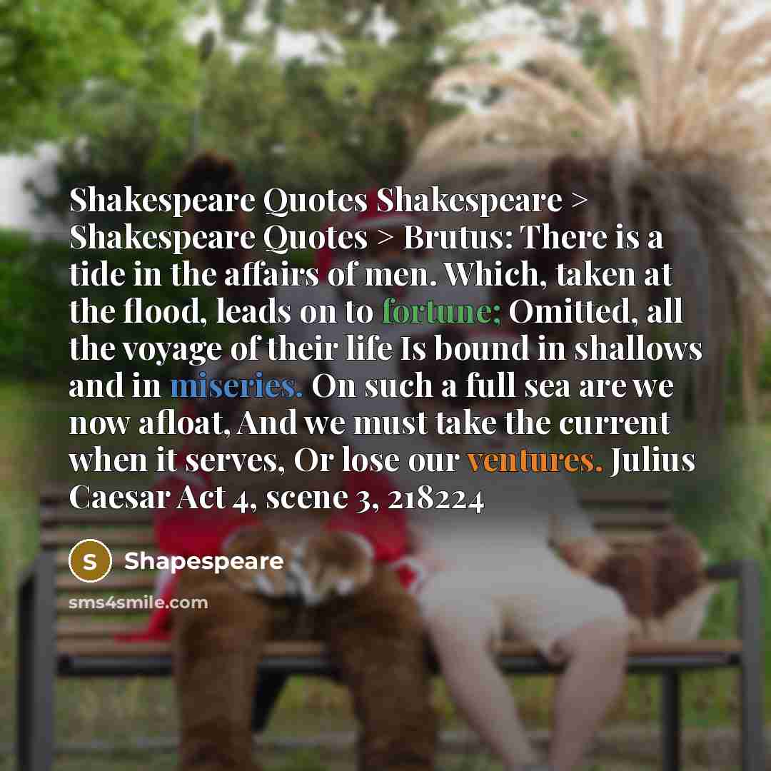 “Shakespeare Quotes Shakespeare > Shakespeare Quotes > Brutus: There is a tide in the affairs of men. Which, taken at the flood, leads on to fortune; Omitted, all the voyage of their life Is bound in shallows and in miseries. On such a full sea are we now afloat, And we must take the current when…” quote by Shapespeare