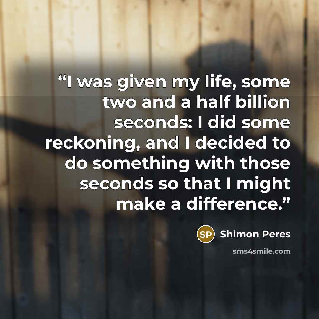 “I was given my life, some two and a half billion seconds: I did some reckoning, and I decided to do something with those seconds so that I might make a difference.” quote by Shimon Peres