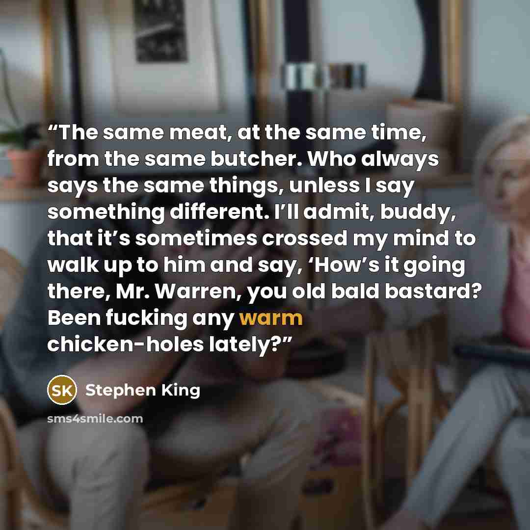 “The same meat, at the same time, from the same butcher. Who always says the same things, unless I say something different. I’ll admit, buddy, that it’s sometimes crossed my mind to walk up to him and say, ‘How’s it going there, Mr. Warren, you old bald bastard? Been fucking any warm chicken-holes…” quote by Stephen King