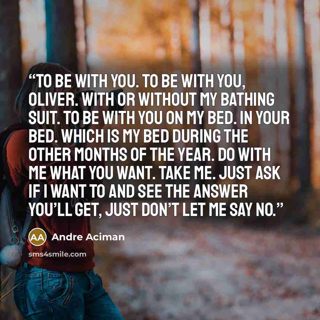 “To be with you. To be with you, Oliver. With or without my bathing suit. To be with you on my bed. In your bed. Which is my bed during the other months of the year. Do with me what you want. Take me. Just ask if I want to and see the answer you’ll get, just don’t let me say no.” quote by André Aciman