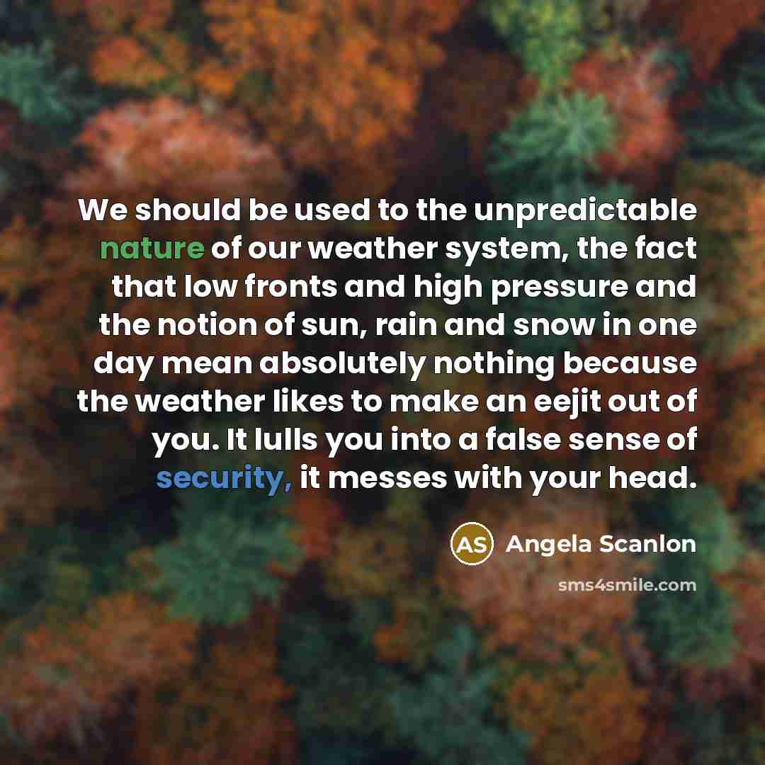 “We should be used to the unpredictable nature of our weather system, the fact that low fronts and high pressure and the notion of sun, rain and snow in one day mean absolutely nothing because the weather likes to make an eejit out of you. It lulls you into a false sense of security, it messes with…” quote by Angela Scanlon