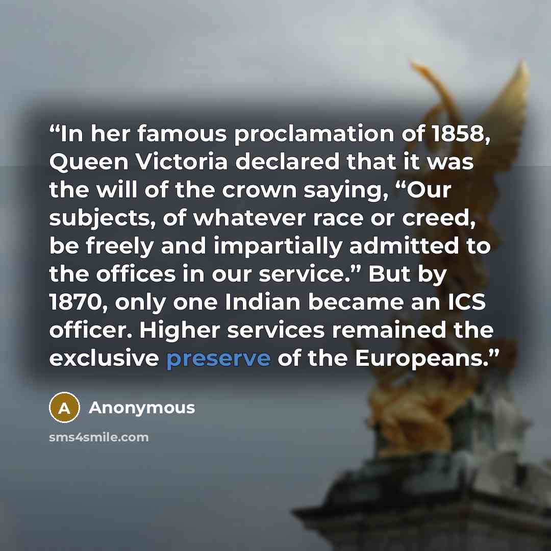 “In her famous proclamation of 1858, Queen Victoria declared that it was the will of the crown saying, “Our subjects, of whatever race or creed, be freely and impartially admitted to the offices in our service.” But by 1870, only one Indian became an ICS officer. Higher services remained the…” quote by Anonymous