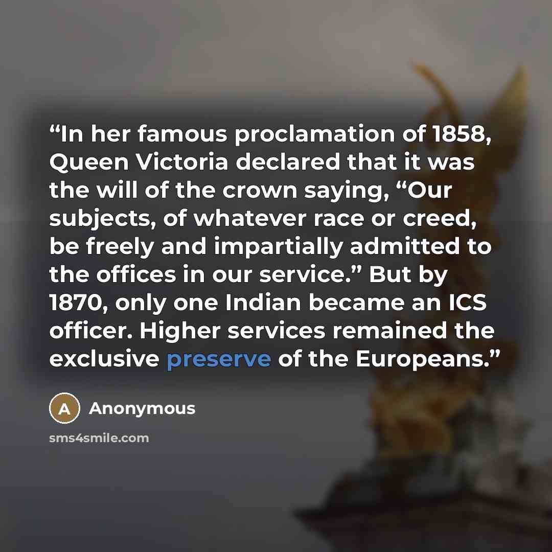 “In her famous proclamation of 1858, Queen Victoria declared that it was the will of the crown saying, “Our subjects, of whatever race or creed, be freely and impartially admitted to the offices in our service.” But by 1870, only one Indian became an ICS officer. Higher services remained the…” quote by Anonymous