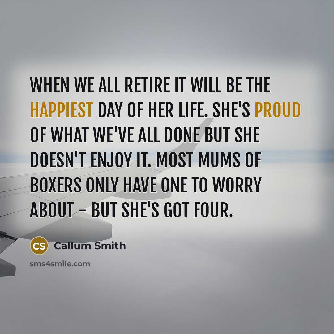 “When we all retire it will be the happiest day of her life. She's proud of what we've all done but she doesn't enjoy it. Most mums of boxers only have one to worry about - but she's got four.” quote by Callum Smith