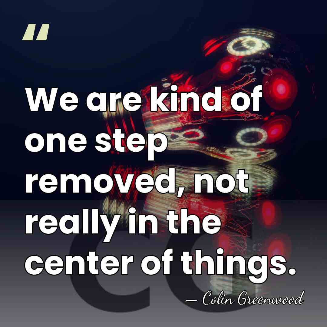 We are kind of one step removed, not really in the center&hellip; - Colin Greenwood