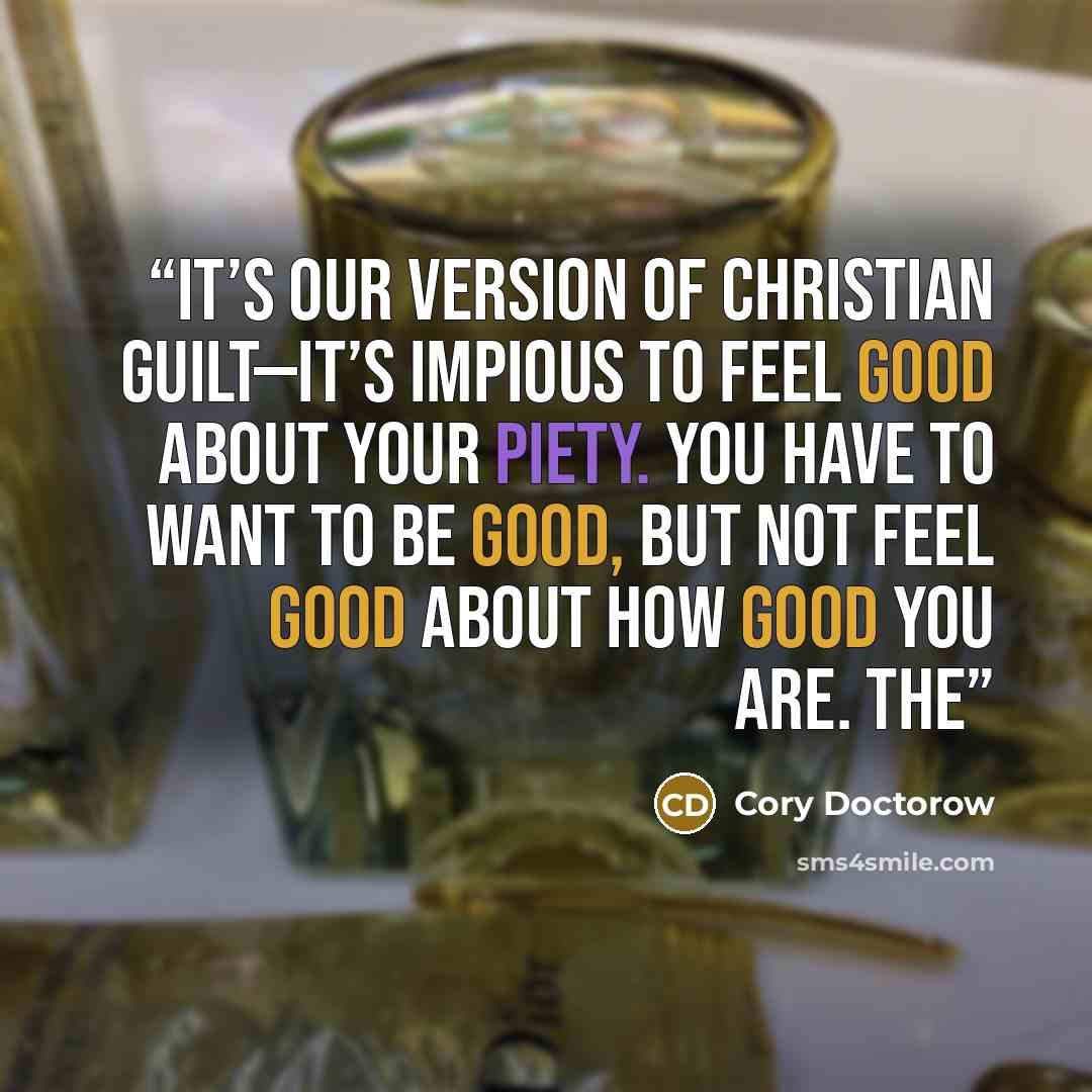 “It’s our version of Christian guilt—it’s impious to feel good about your piety. You have to want to be good, but not feel good about how good you are. The” quote by Cory Doctorow