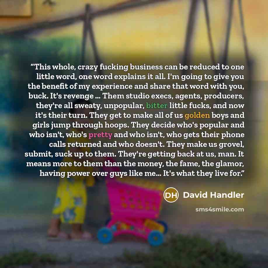 “This whole, crazy fucking business can be reduced to one little word, one word explains it all. I'm going to give you the benefit of my experience and share that word with you, buck. It's revenge … Them studio execs, agents, producers, they're all sweaty, unpopular, bitter little fucks, and now…” quote by David Handler