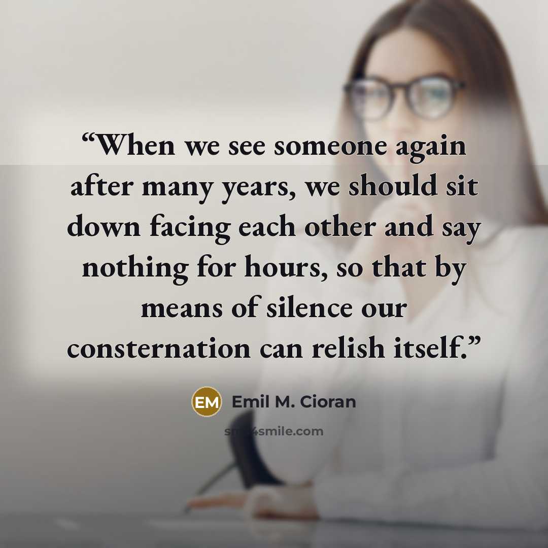“When we see someone again after many years, we should sit down facing each other and say nothing for hours, so that by means of silence our consternation can relish itself.” quote by Emil M. Cioran