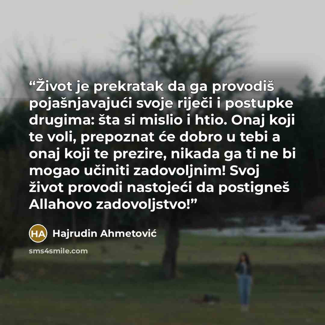 “Život je prekratak da ga provodiš pojašnjavajući svoje riječi i postupke drugima: šta si mislio i htio. Onaj koji te voli, prepoznat će dobro u tebi a onaj koji te prezire, nikada ga ti ne bi mogao učiniti zadovoljnim! Svoj život provodi nastojeći da postigneš Allahovo zadovoljstvo!” quote by Hajrudin Ahmetović
