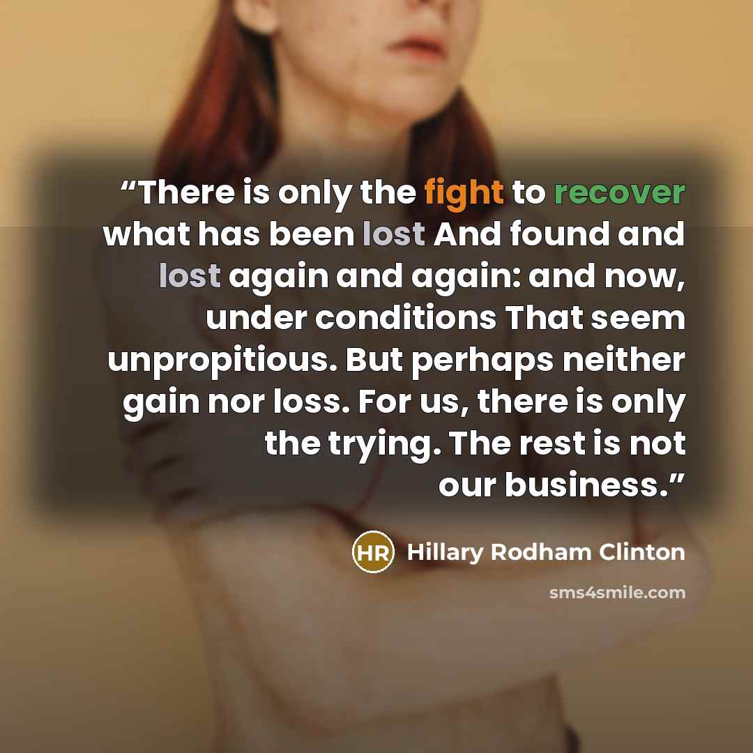 “There is only the fight to recover what has been lost And found and lost again and again: and now, under conditions That seem unpropitious. But perhaps neither gain nor loss. For us, there is only the trying. The rest is not our business.” quote by Hillary Rodham Clinton