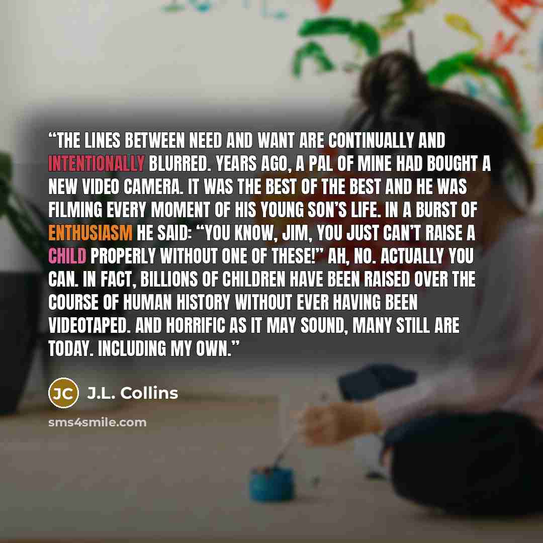 “The lines between need and want are continually and intentionally blurred. Years ago, a pal of mine had bought a new video camera. It was the best of the best and he was filming every moment of his young son’s life. In a burst of enthusiasm he said: “You know, Jim, you just can’t raise a child…” quote by J.L. Collins