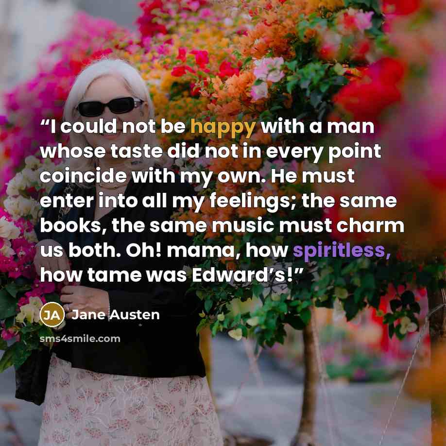 “I could not be happy with a man whose taste did not in every point coincide with my own. He must enter into all my feelings; the same books, the same music must charm us both. Oh! mama, how spiritless, how tame was Edward’s!” quote by Jane Austen