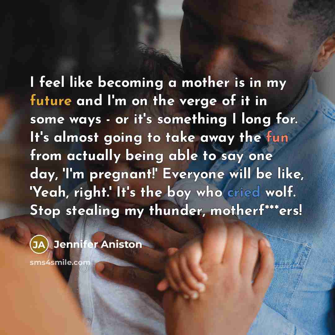 “I feel like becoming a mother is in my future and I'm on the verge of it in some ways - or it's something I long for. It's almost going to take away the fun from actually being able to say one day, 'I'm pregnant!' Everyone will be like, 'Yeah, right.' It's the boy who cried wolf. Stop stealing my…” quote by Jennifer Aniston