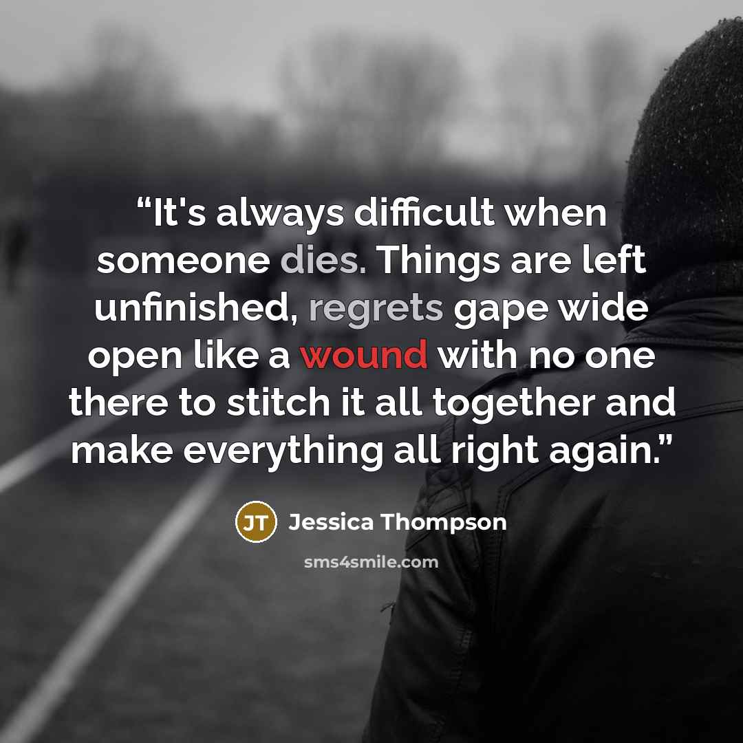 “It's always difficult when someone dies. Things are left unfinished, regrets gape wide open like a wound with no one there to stitch it all together and make everything all right again.” quote by Jessica Thompson
