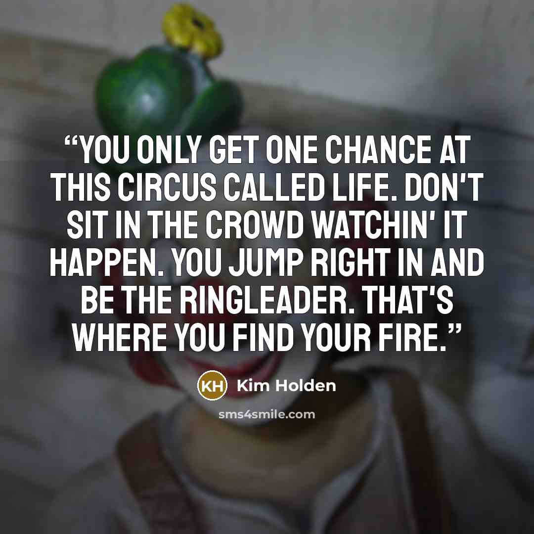 “You only get one chance at this circus called life. Don't sit in the crowd watchin' it happen. You jump right in and be the ringleader. That's where you find your fire.” quote by Kim Holden