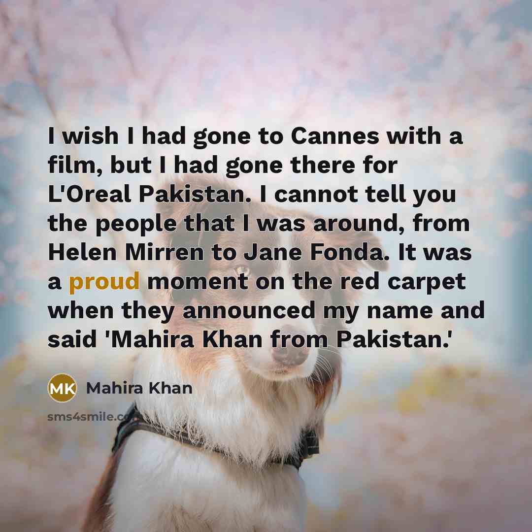 “I wish I had gone to Cannes with a film, but I had gone there for L'Oreal Pakistan. I cannot tell you the people that I was around, from Helen Mirren to Jane Fonda. It was a proud moment on the red carpet when they announced my name and said 'Mahira Khan from Pakistan.'” quote by Mahira Khan