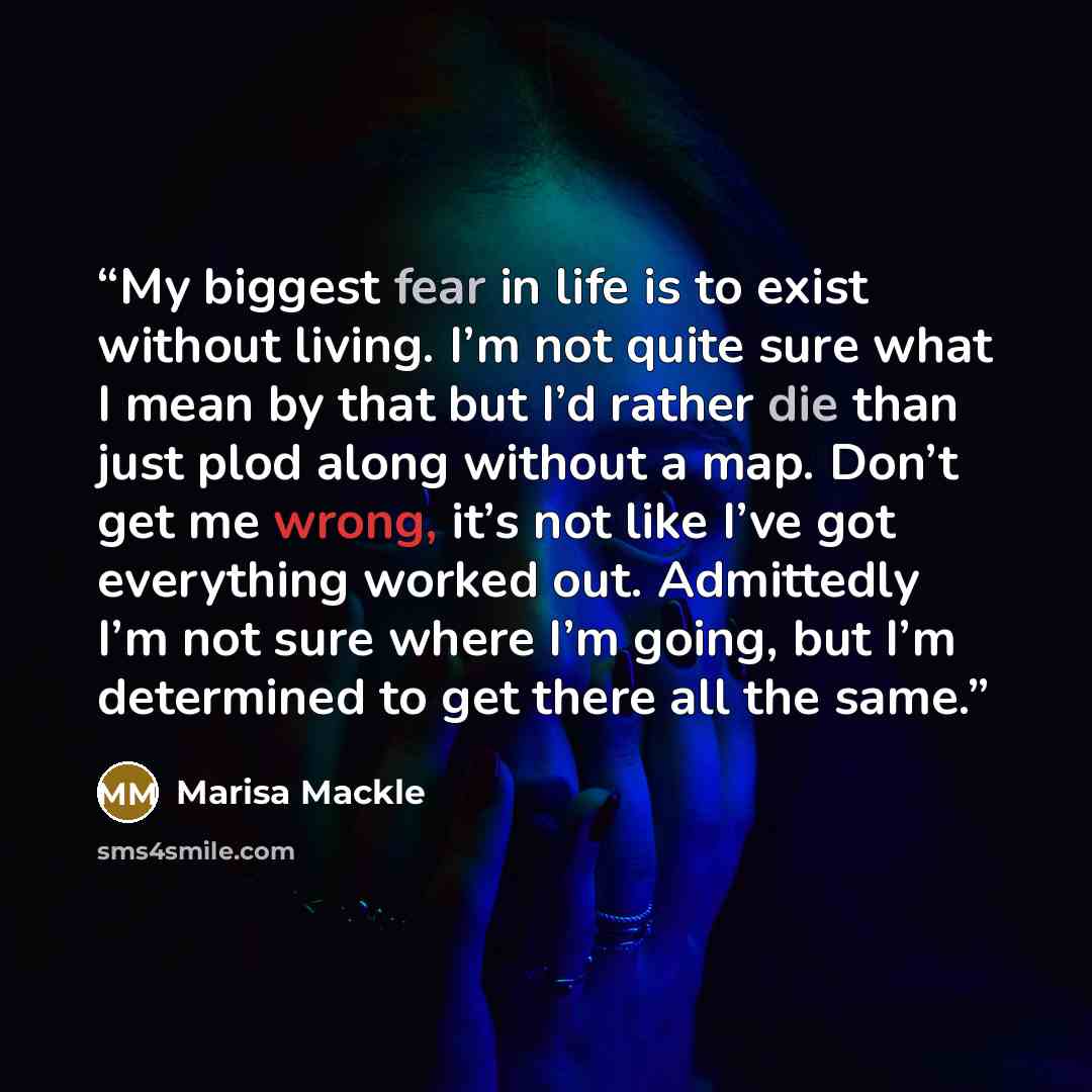 “My biggest fear in life is to exist without living. I’m not quite sure what I mean by that but I’d rather die than just plod along without a map. Don’t get me wrong, it’s not like I’ve got everything worked out. Admittedly I’m not sure where I’m going, but I’m determined to get there all the same.” quote by Marisa Mackle