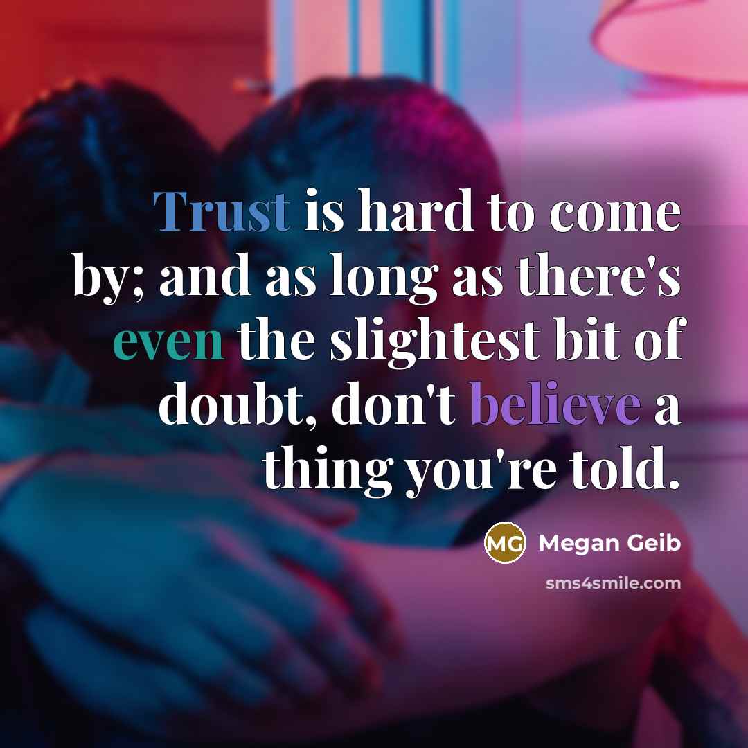 “Trust is hard to come by; and as long as there's even the slightest bit of doubt, don't believe a thing you're told.” quote by Megan Geib