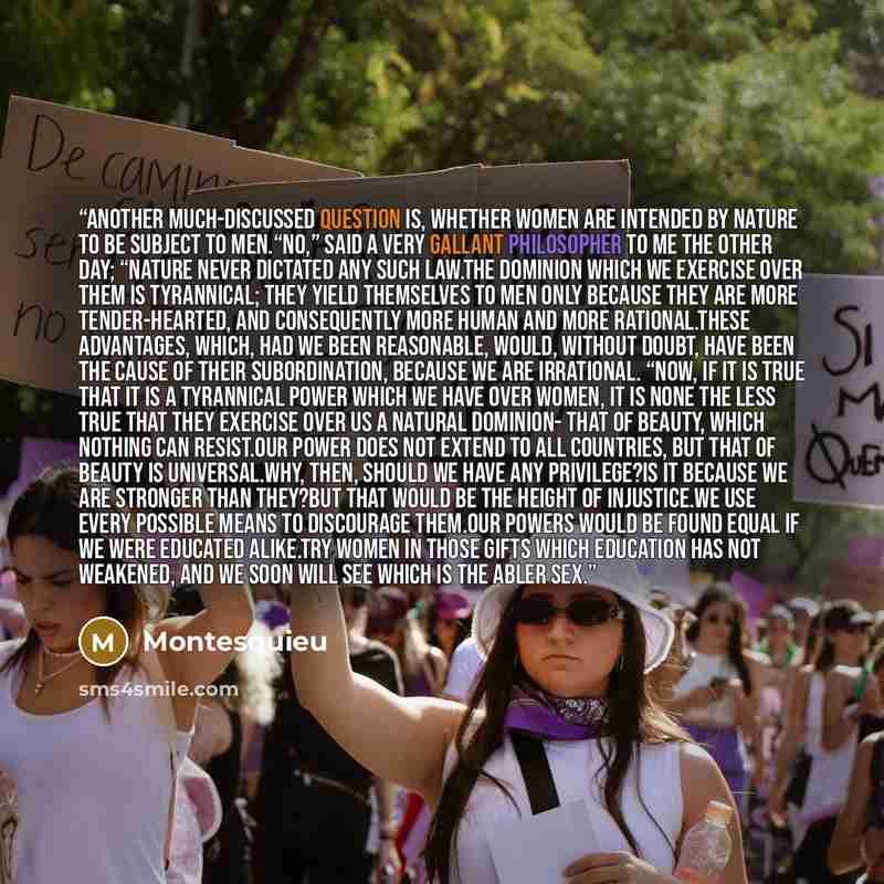 “Another much-discussed question is, whether women are intended by nature to be subject to men.“No,” said a very gallant philosopher to me the other day; “nature never dictated any such law.The dominion which we exercise over them is tyrannical; they yield themselves to men only because they are…” quote by Montesquieu